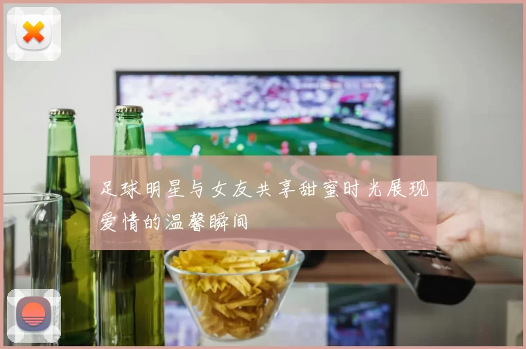 足球明星与女友共享甜蜜时光展现爱情的温馨瞬间
