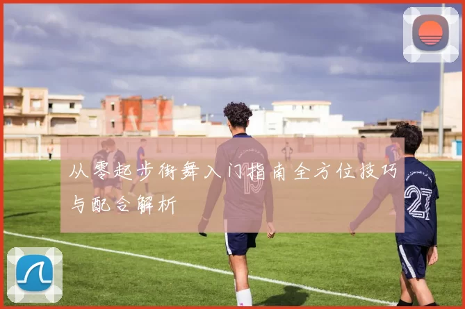 从零起步街舞入门指南全方位技巧与配合解析