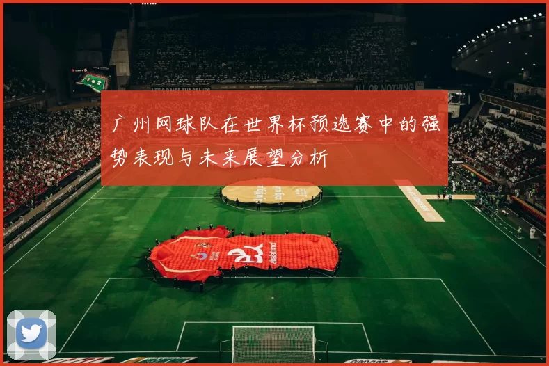 广州网球队在世界杯预选赛中的强势表现与未来展望分析