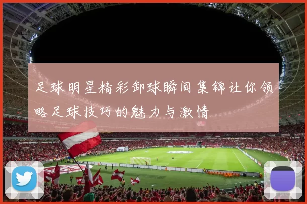 足球明星精彩卸球瞬间集锦让你领略足球技巧的魅力与激情