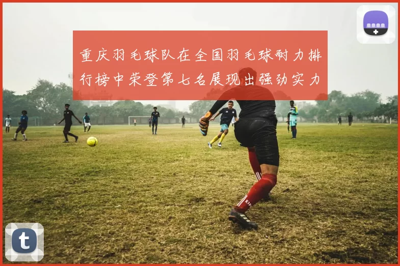 重庆羽毛球队在全国羽毛球耐力排行榜中荣登第七名展现出强劲实力与潜力