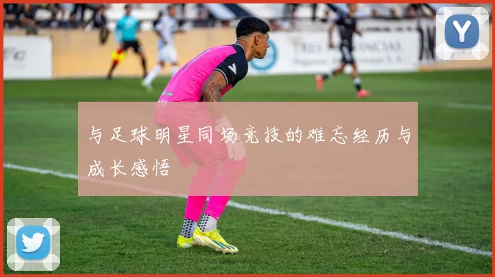 与足球明星同场竞技的难忘经历与成长感悟