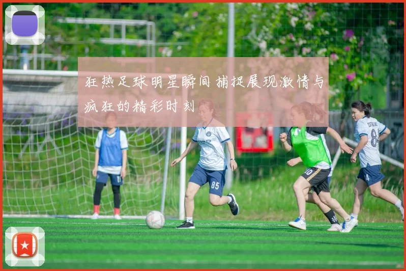 狂热足球明星瞬间捕捉展现激情与疯狂的精彩时刻