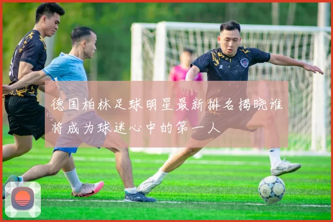 德国柏林足球明星最新排名揭晓谁将成为球迷心中的第一人