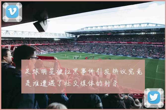 足球明星被拉黑事件引发热议究竟是谁遭遇了社交媒体的封杀
