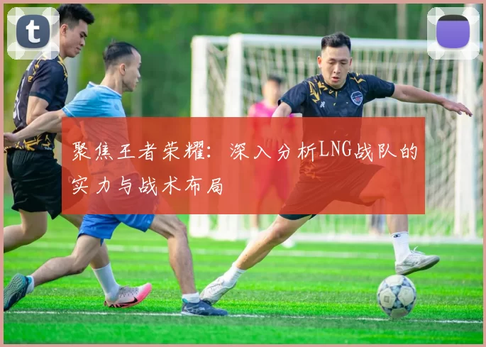 聚焦王者荣耀：深入分析LNG战队的实力与战术布局