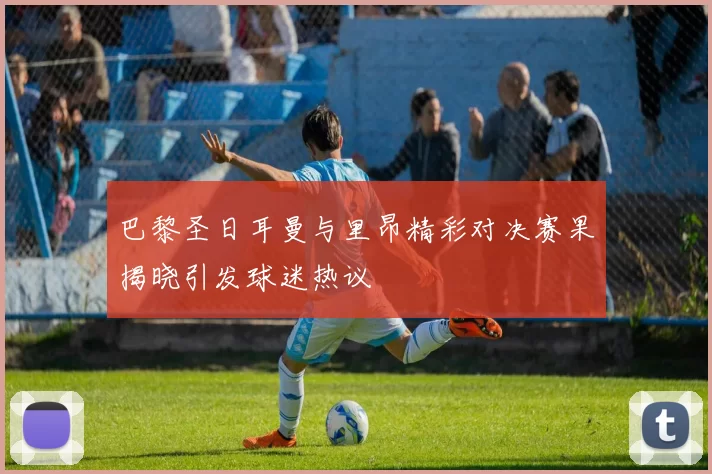 巴黎圣日耳曼与里昂精彩对决赛果揭晓引发球迷热议