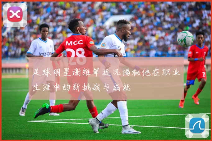 足球明星谢维军近况揭秘他在职业生涯中的新挑战与成就
