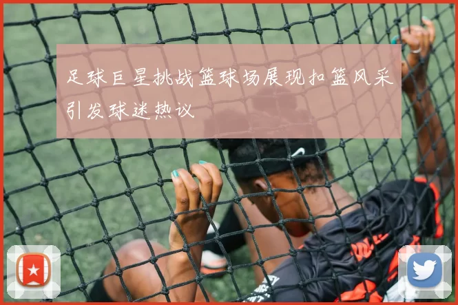 足球巨星挑战篮球场展现扣篮风采引发球迷热议
