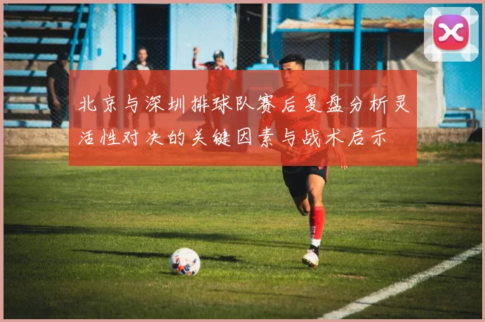 北京与深圳排球队赛后复盘分析灵活性对决的关键因素与战术启示