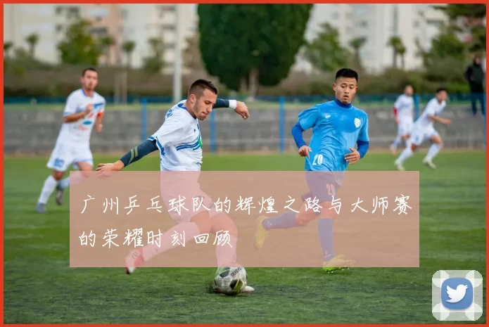 广州乒乓球队的辉煌之路与大师赛的荣耀时刻回顾