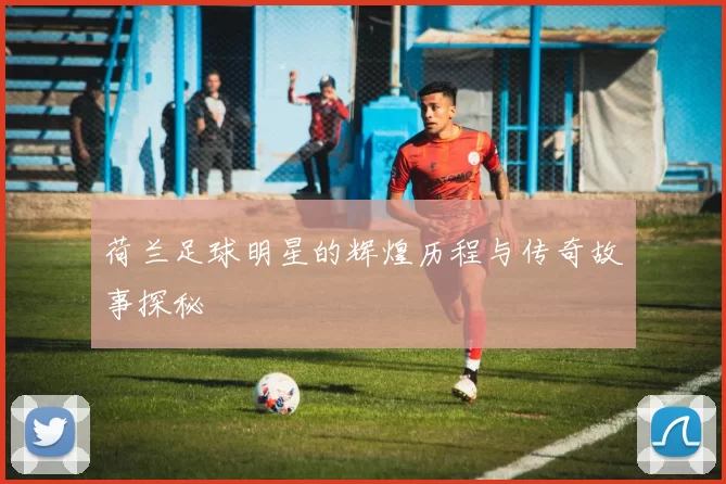 荷兰足球明星的辉煌历程与传奇故事探秘