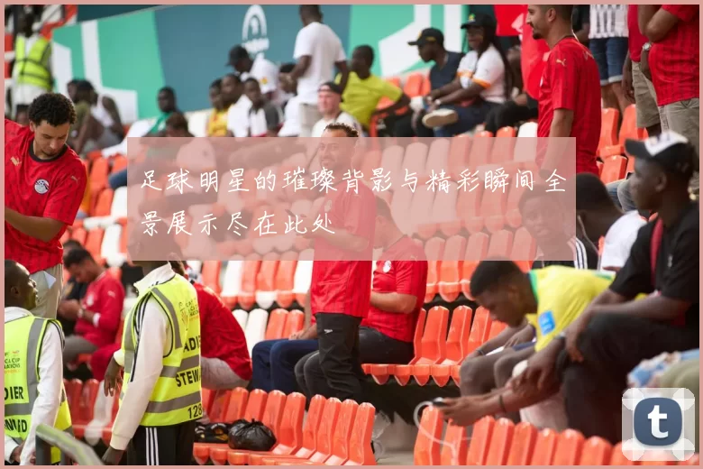 足球明星的璀璨背影与精彩瞬间全景展示尽在此处