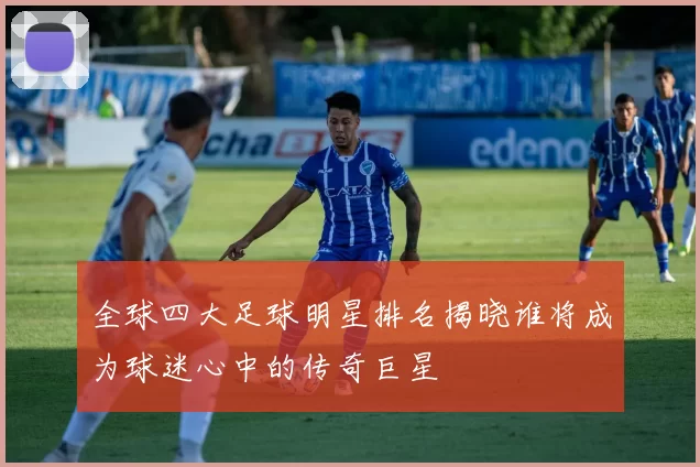 全球四大足球明星排名揭晓谁将成为球迷心中的传奇巨星