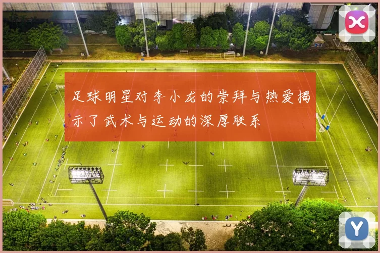 足球明星对李小龙的崇拜与热爱揭示了武术与运动的深厚联系