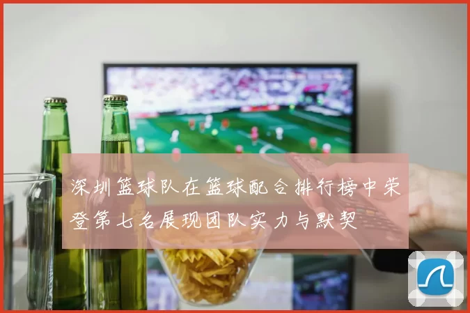 深圳篮球队在篮球配合排行榜中荣登第七名展现团队实力与默契
