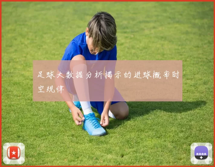 足球大数据分析揭示的进球概率时空规律