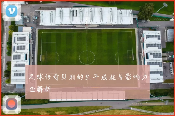 足球传奇贝利的生平成就与影响力全解析