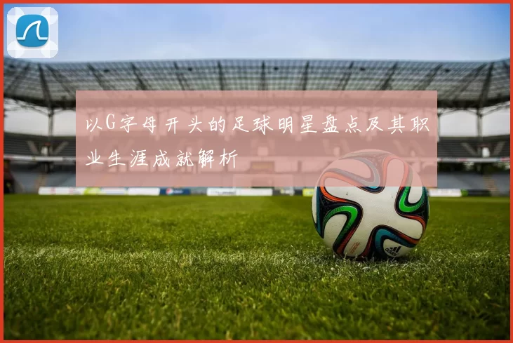 以G字母开头的足球明星盘点及其职业生涯成就解析