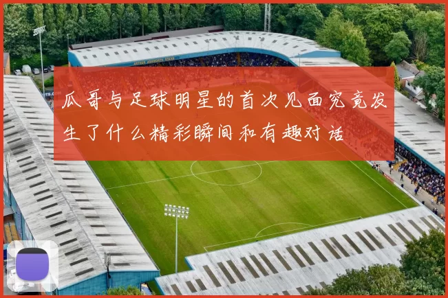 瓜哥与足球明星的首次见面究竟发生了什么精彩瞬间和有趣对话