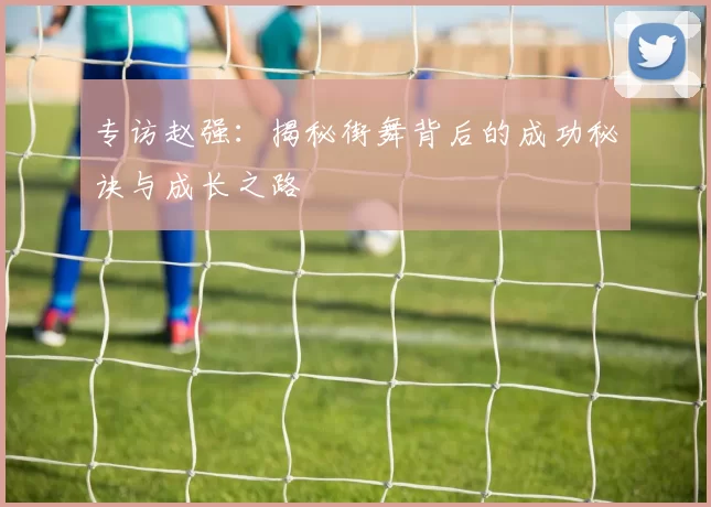 专访赵强：揭秘街舞背后的成功秘诀与成长之路