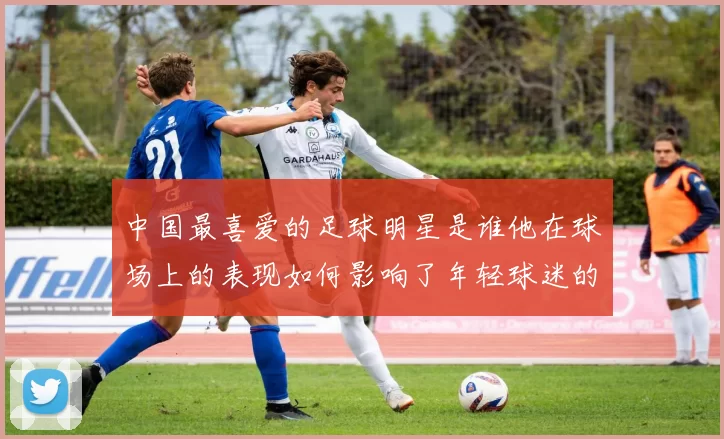 中国最喜爱的足球明星是谁他在球场上的表现如何影响了年轻球迷的热情