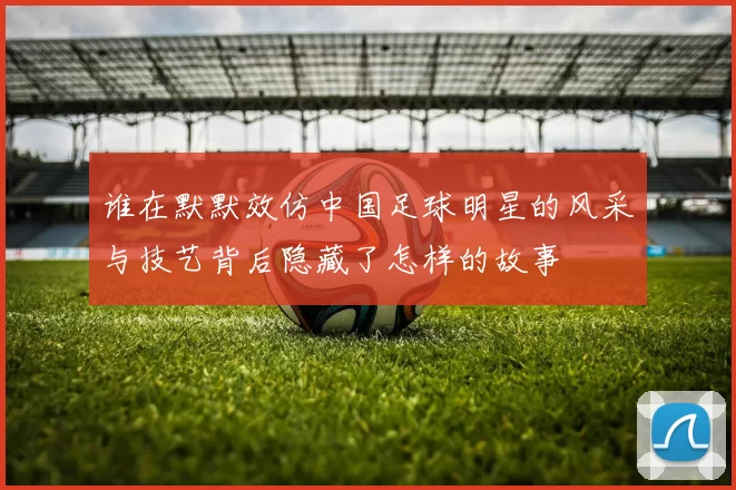 谁在默默效仿中国足球明星的风采与技艺背后隐藏了怎样的故事