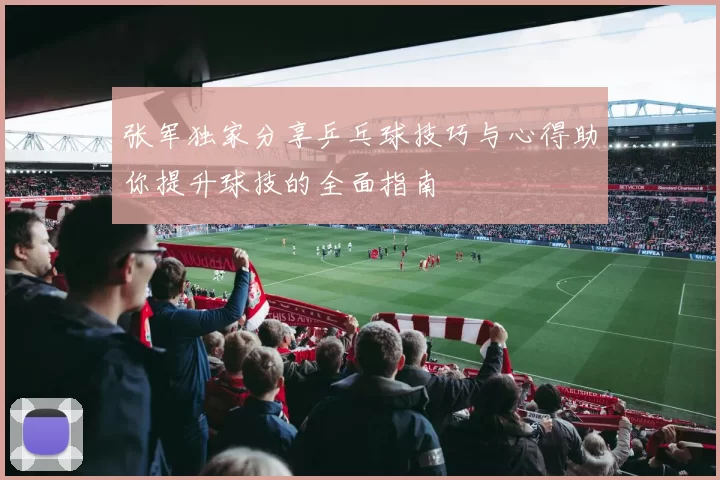 张军独家分享乒乓球技巧与心得助你提升球技的全面指南