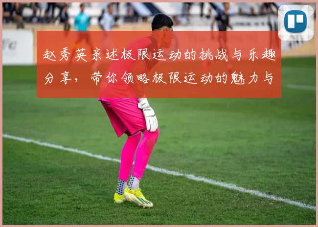 赵秀英亲述极限运动的挑战与乐趣分享，带你领略极限运动的魅力与心得