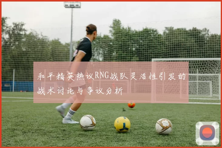 和平精英热议RNG战队灵活性引发的战术讨论与争议分析