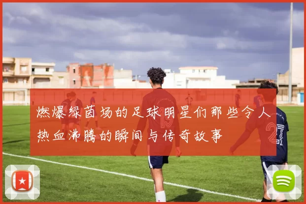 燃爆绿茵场的足球明星们那些令人热血沸腾的瞬间与传奇故事