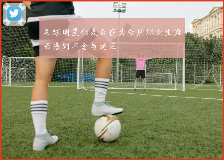 足球明星们是否在为告别职业生涯而感到不舍与迷茫