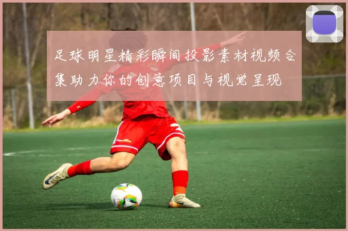 足球明星精彩瞬间投影素材视频合集助力你的创意项目与视觉呈现