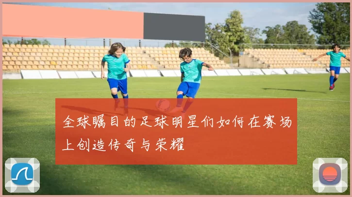 全球瞩目的足球明星们如何在赛场上创造传奇与荣耀