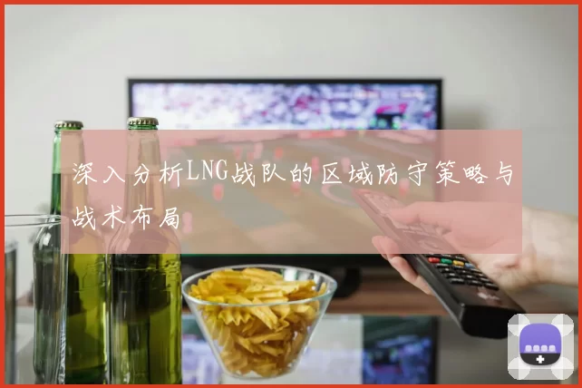 深入分析LNG战队的区域防守策略与战术布局