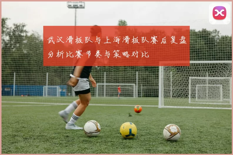 武汉滑板队与上海滑板队赛后复盘分析比赛节奏与策略对比