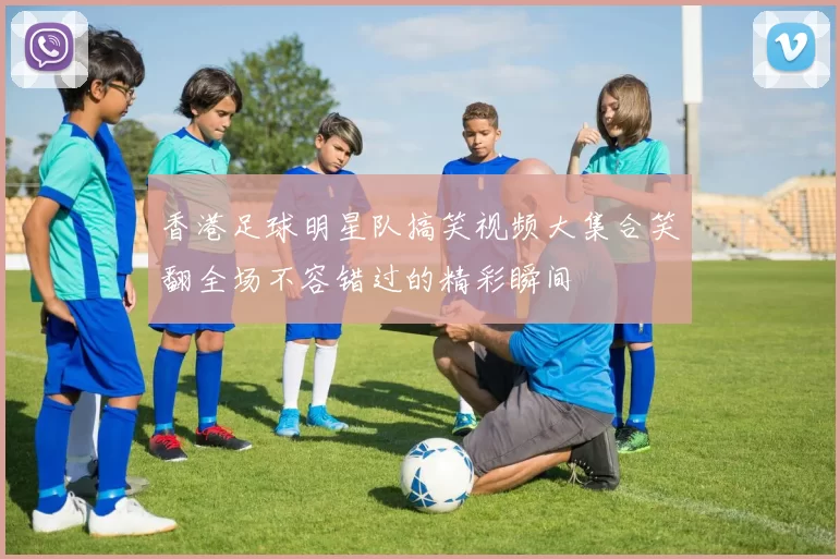 香港足球明星队搞笑视频大集合笑翻全场不容错过的精彩瞬间