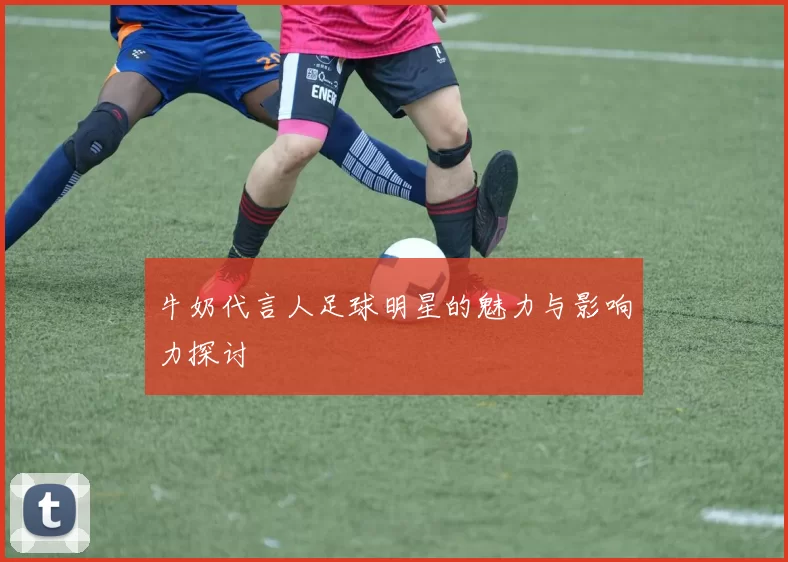 牛奶代言人足球明星的魅力与影响力探讨