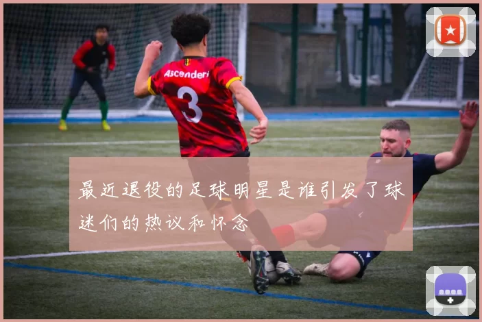最近退役的足球明星是谁引发了球迷们的热议和怀念