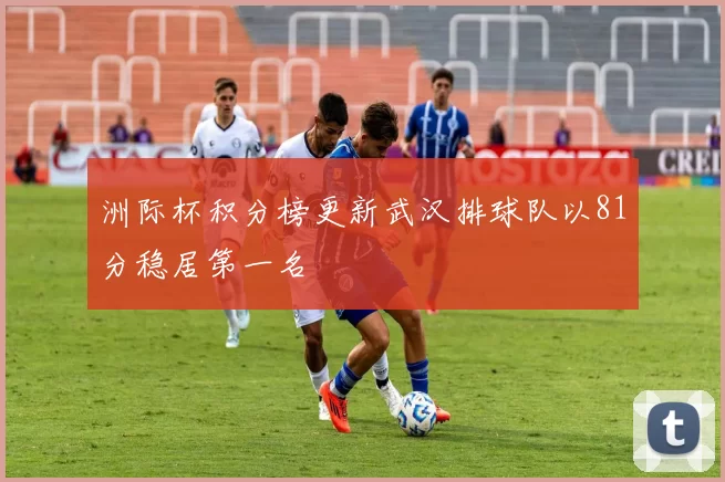 洲际杯积分榜更新武汉排球队以81分稳居第一名