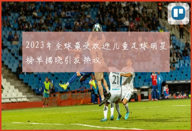 2023年全球最受欢迎儿童足球明星榜单揭晓引发热议