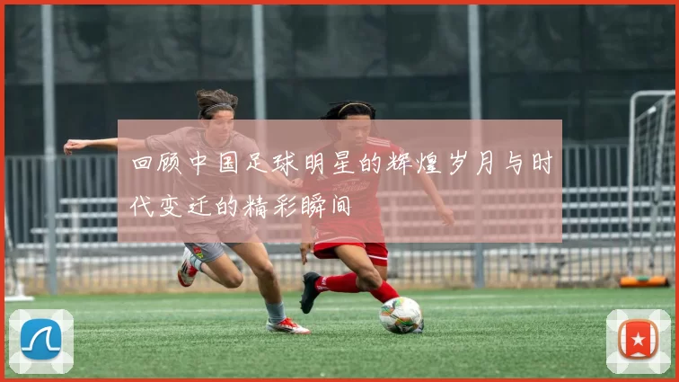 回顾中国足球明星的辉煌岁月与时代变迁的精彩瞬间