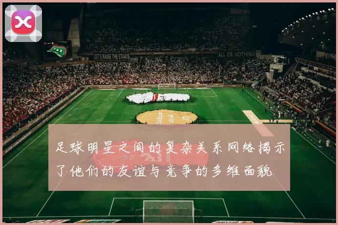 足球明星之间的复杂关系网络揭示了他们的友谊与竞争的多维面貌